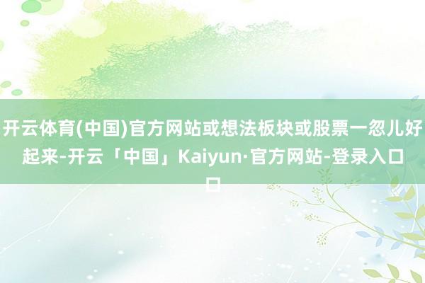 开云体育(中国)官方网站或想法板块或股票一忽儿好起来-开云「中国」Kaiyun·官方网站-登录入口