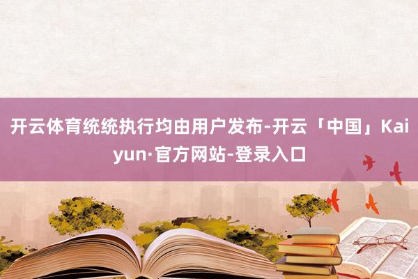 开云体育统统执行均由用户发布-开云「中国」Kaiyun·官方网站-登录入口