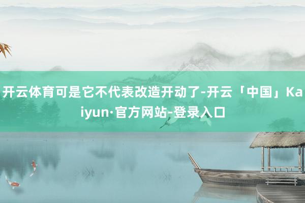 开云体育可是它不代表改造开动了-开云「中国」Kaiyun·官方网站-登录入口