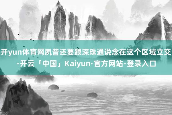 开yun体育网夙昔还要跟深珠通说念在这个区域立交-开云「中国」Kaiyun·官方网站-登录入口