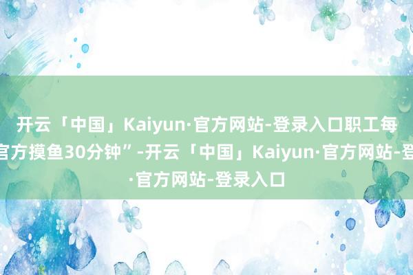 开云「中国」Kaiyun·官方网站-登录入口职工每天可“官方摸鱼30分钟”-开云「中国」Kaiyun·官方网站-登录入口