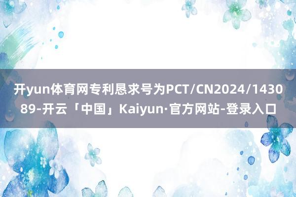 开yun体育网专利恳求号为PCT/CN2024/143089-开云「中国」Kaiyun·官方网站-登录入口