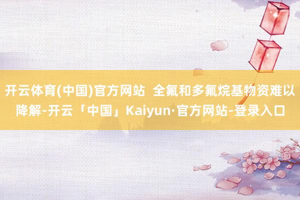 开云体育(中国)官方网站  全氟和多氟烷基物资难以降解-开云「中国」Kaiyun·官方网站-登录入口