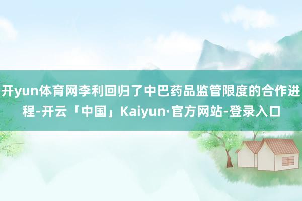 开yun体育网李利回归了中巴药品监管限度的合作进程-开云「中国」Kaiyun·官方网站-登录入口