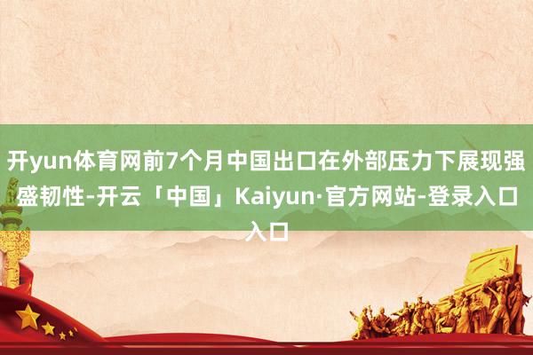 开yun体育网前7个月中国出口在外部压力下展现强盛韧性-开云「中国」Kaiyun·官方网站-登录入口