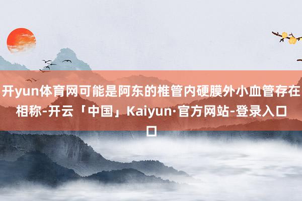 开yun体育网可能是阿东的椎管内硬膜外小血管存在相称-开云「中国」Kaiyun·官方网站-登录入口