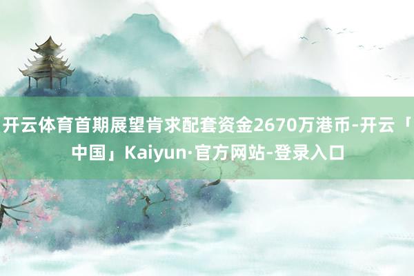 开云体育首期展望肯求配套资金2670万港币-开云「中国」Kaiyun·官方网站-登录入口