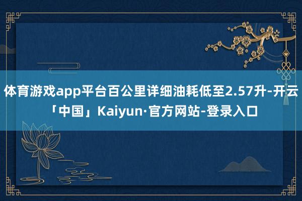 体育游戏app平台百公里详细油耗低至2.57升-开云「中国」Kaiyun·官方网站-登录入口