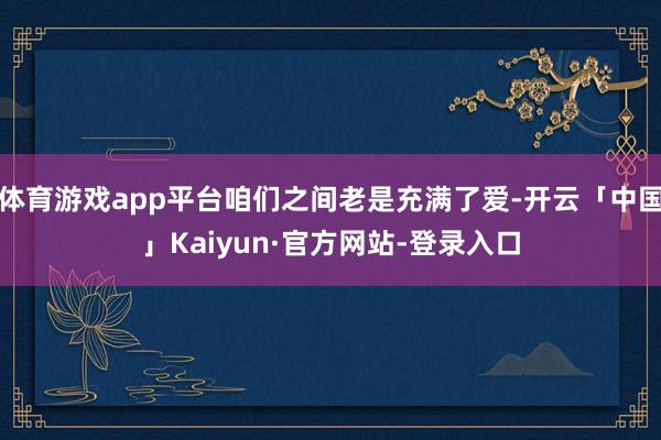 体育游戏app平台咱们之间老是充满了爱-开云「中国」Kaiyun·官方网站-登录入口