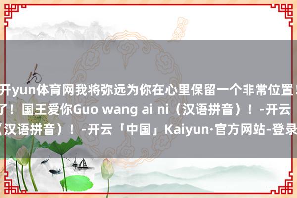 开yun体育网我将弥远为你在心里保留一个非常位置！弥远！太难以置信了！国王爱你Guo wang ai ni（汉语拼音）！-开云「中国」Kaiyun·官方网站-登录入口