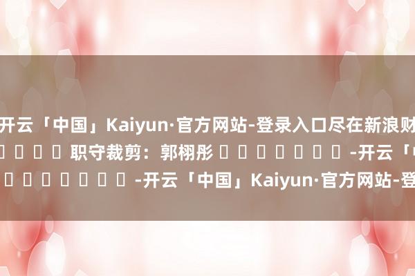 开云「中国」Kaiyun·官方网站-登录入口尽在新浪财经APP            						职守裁剪：郭栩彤 							-开云「中国」Kaiyun·官方网站-登录入口