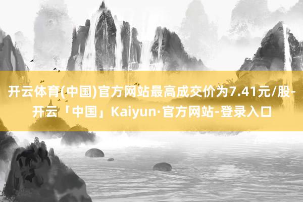 开云体育(中国)官方网站最高成交价为7.41元/股-开云「中国」Kaiyun·官方网站-登录入口