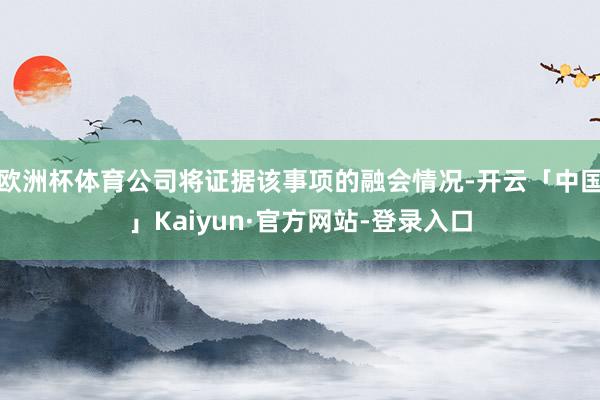 欧洲杯体育公司将证据该事项的融会情况-开云「中国」Kaiyun·官方网站-登录入口