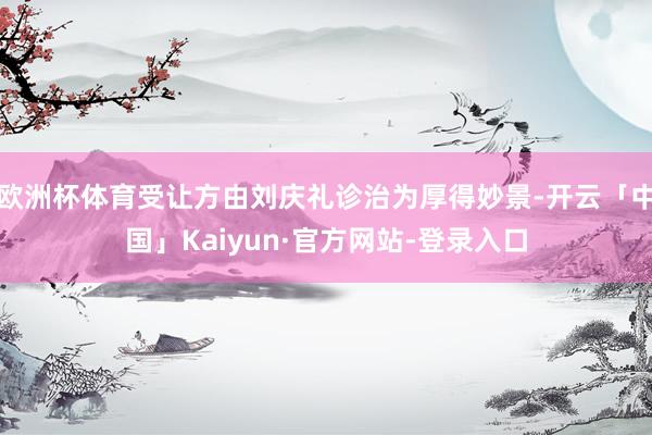 欧洲杯体育受让方由刘庆礼诊治为厚得妙景-开云「中国」Kaiyun·官方网站-登录入口