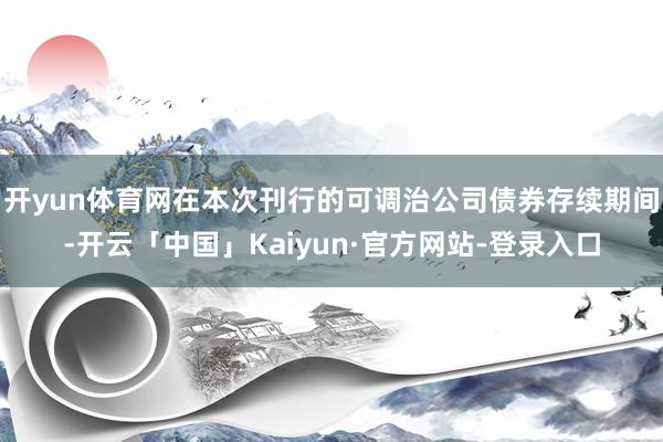 开yun体育网在本次刊行的可调治公司债券存续期间-开云「中国」Kaiyun·官方网站-登录入口