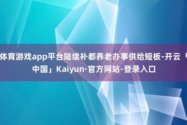 体育游戏app平台陆续补都养老办事供给短板-开云「中国」Kaiyun·官方网站-登录入口