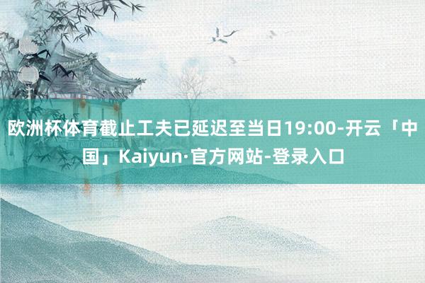 欧洲杯体育截止工夫已延迟至当日19:00-开云「中国」Kaiyun·官方网站-登录入口