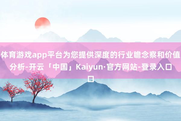 体育游戏app平台为您提供深度的行业瞻念察和价值分析-开云「中国」Kaiyun·官方网站-登录入口