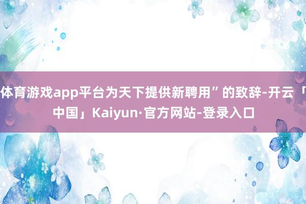 体育游戏app平台为天下提供新聘用”的致辞-开云「中国」Kaiyun·官方网站-登录入口