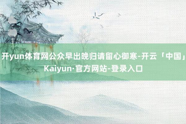 开yun体育网公众早出晚归请留心御寒-开云「中国」Kaiyun·官方网站-登录入口