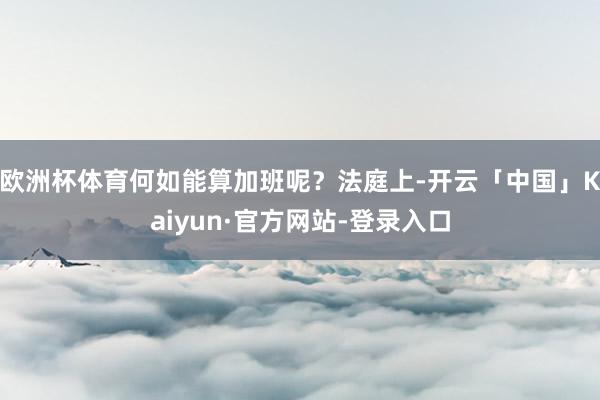 欧洲杯体育何如能算加班呢?法庭上-开云「中国」Kaiyun·官方网站-登录入口