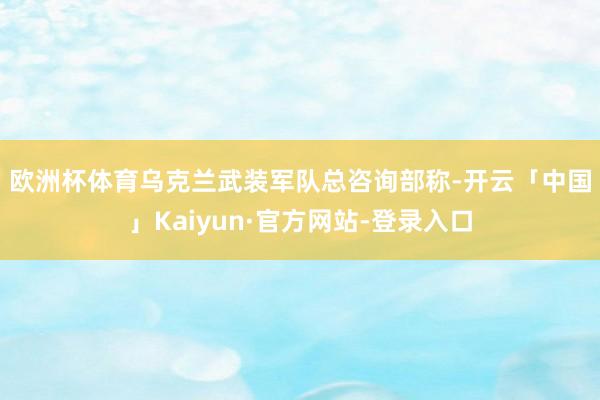 欧洲杯体育  乌克兰武装军队总咨询部称-开云「中国」Kaiyun·官方网站-登录入口