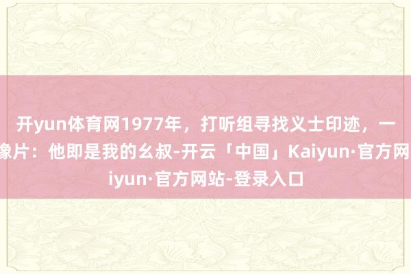 开yun体育网1977年，打听组寻找义士印迹，一位农民指着像片：他即是我的幺叔-开云「中国」Kaiyun·官方网站-登录入口