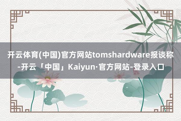 开云体育(中国)官方网站tomshardware报谈称-开云「中国」Kaiyun·官方网站-登录入口