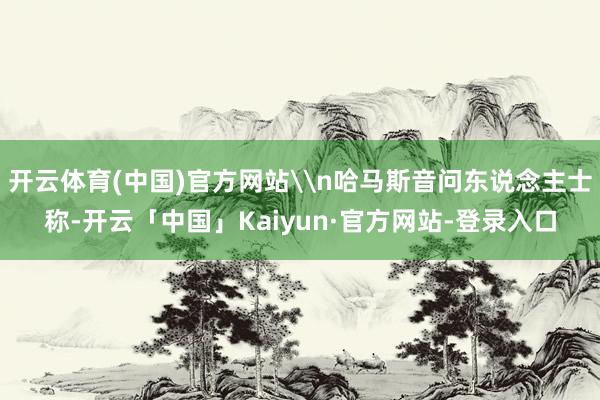 开云体育(中国)官方网站\n哈马斯音问东说念主士称-开云「中国」Kaiyun·官方网站-登录入口
