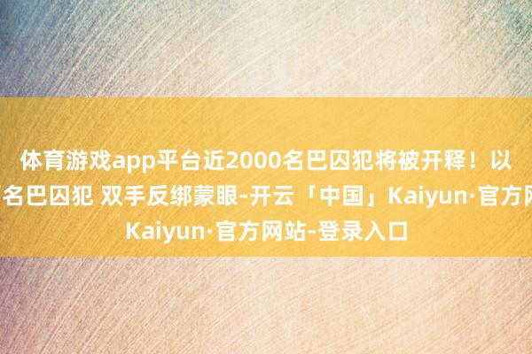 体育游戏app平台近2000名巴囚犯将被开释!以监狱滚动上百名巴囚犯 双手反绑蒙眼-开云「中国」Kaiyun·官方网站-登录入口