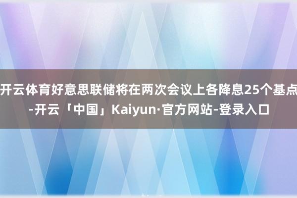 开云体育好意思联储将在两次会议上各降息25个基点-开云「中国」Kaiyun·官方网站-登录入口