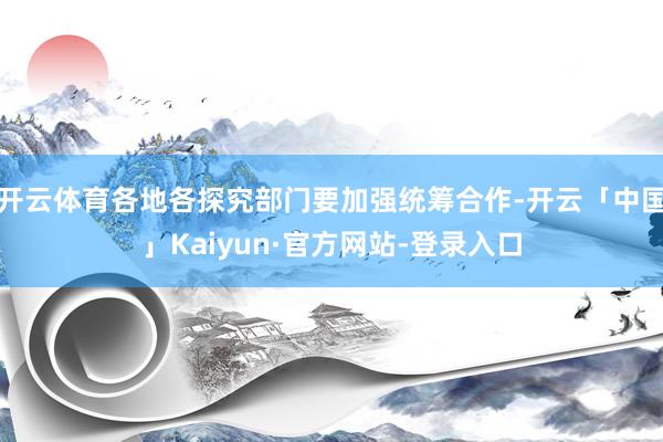 开云体育各地各探究部门要加强统筹合作-开云「中国」Kaiyun·官方网站-登录入口