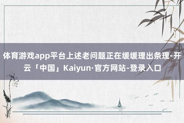 体育游戏app平台上述老问题正在缓缓理出条理-开云「中国」Kaiyun·官方网站-登录入口