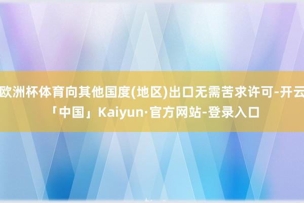 欧洲杯体育向其他国度(地区)出口无需苦求许可-开云「中国」Kaiyun·官方网站-登录入口