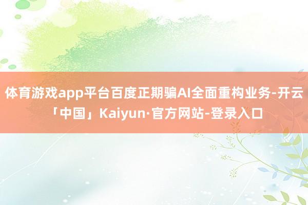 体育游戏app平台百度正期骗AI全面重构业务-开云「中国」Kaiyun·官方网站-登录入口