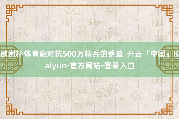 欧洲杯体育能对抗500万精兵的蹙迫-开云「中国」Kaiyun·官方网站-登录入口