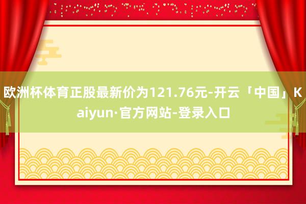 欧洲杯体育正股最新价为121.76元-开云「中国」Kaiyun·官方网站-登录入口