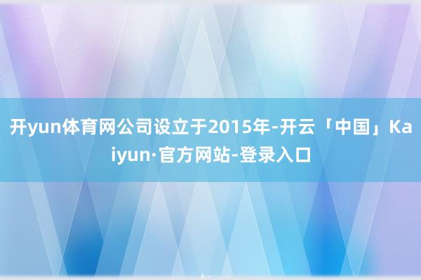 开yun体育网公司设立于2015年-开云「中国」Kaiyun·官方网站-登录入口