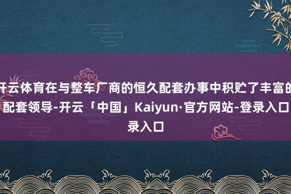开云体育在与整车厂商的恒久配套办事中积贮了丰富的配套领导-开云「中国」Kaiyun·官方网站-登录入口