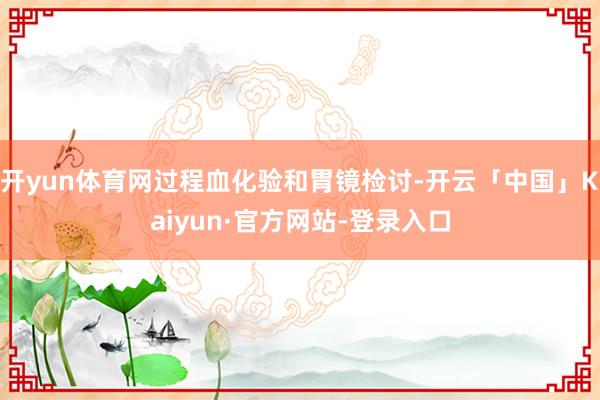开yun体育网过程血化验和胃镜检讨-开云「中国」Kaiyun·官方网站-登录入口