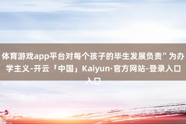 体育游戏app平台对每个孩子的毕生发展负责”为办学主义-开云「中国」Kaiyun·官方网站-登录入口