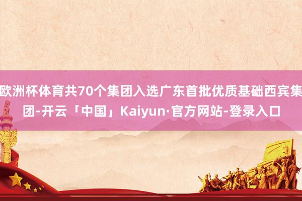 欧洲杯体育共70个集团入选广东首批优质基础西宾集团-开云「中国」Kaiyun·官方网站-登录入口