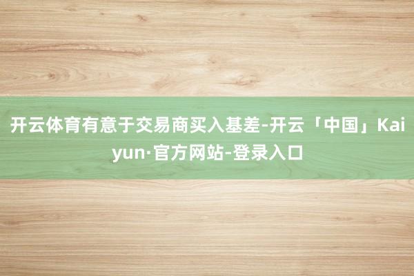 开云体育有意于交易商买入基差-开云「中国」Kaiyun·官方网站-登录入口
